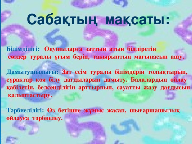 Сабақтың мақсаты:  Білімділігі: Оқушыларға заттың атын білдіретін  сөздер туралы ұғым беріп, тақырыптың мағынасын ашу.  Дамытушылығы: Зат есім туралы білімдерін толықтырып, сұрақтар қоя білу дағдыларын дамыту. Балалардың ойлау қабілетін, белсенділігін арттырпып, сауатты жазу дағдысын қалыптастыру.  Тәрбиелілігі: Өз бетінше жұмыс жасап, шығаршашылық ойлауға тәрбиелеу.