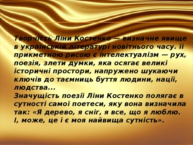 Творчість Ліни Костенко — визначне явище в українській літературі новітнього часу. її прикметною рисою є інтелектуалізм — рух, поезія, злети думки, яка осягає великі історичні простори, напружено шукаючи ключів до таємниць буття людини, нації, людства...   Значущість поезії Ліни Костенко полягає в сутності самої поетеси, яку вона визначила так: «Я дерево, я сніг, я все, що я люблю. І, може, це і є моя найвища сутність».