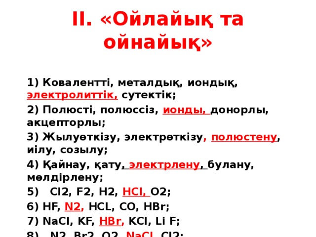 ІІ. «Ойлайық та ойнайық» 1) Ковалентті, металдық, иондық, электролиттік, сутектік; 2) Полюсті, полюссіз, ионды, донорлы, акцепторлы; 3) Жылуөткізу, электрөткізу , полюстену , иілу, созылу; 4) Қайнау, қату , электрлену , булану, мөлдірлену; 5) Cl2, F2, H2, HCl, O2; HF, N2 , HCL, CO, HBr; NaCl, KF, HBr , KCl, Li F; 8) N2, Br2, O2, NaC l, Cl2;