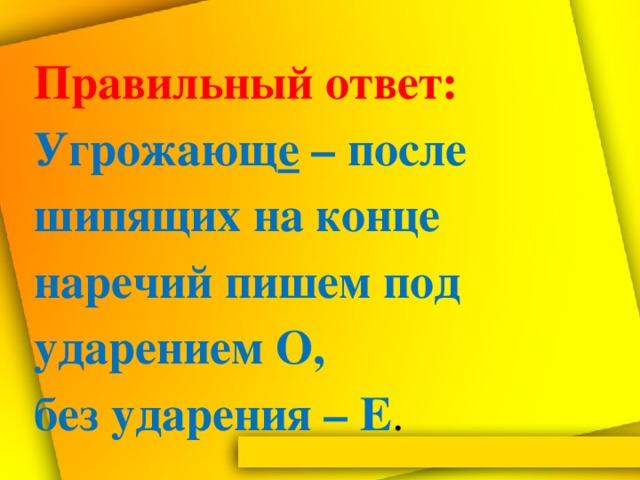 Правильный  ответ:  Угрожающ е – после шипящих на конце наречий пишем под ударением О,  без ударения – Е .