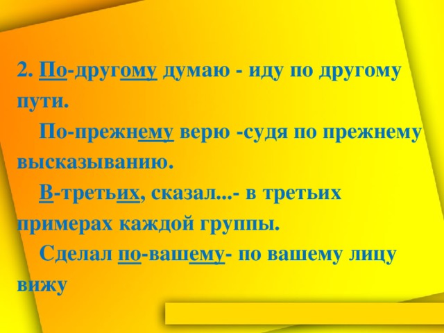 2. По -друг ому думаю - иду по другому пути.  По-прежн ему верю -судя по прежнему высказыванию.   В -треть их , сказал...- в третьих примерах каждой группы.  Сделал по -ваш ему - по вашему лицу вижу