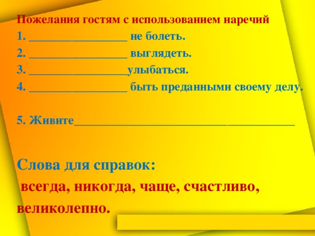 Пожелания гостям с использованием наречий  1. ________________ не болеть.  2. ________________ выглядеть.  3. ________________улыбаться.  4. ________________ быть преданными своему делу.  5. Живите____________________________________   Слова для справок:   всегда, никогда, чаще, счастливо, великолепно.