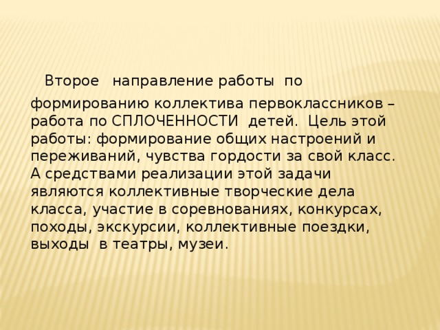 Второе  направление работы по формированию коллектива первоклассников – работа по СПЛОЧЕННОСТИ детей. Цель этой работы: формирование общих настроений и переживаний, чувства гордости за свой класс. А средствами реализации этой задачи являются коллективные творческие дела класса, участие в соревнованиях, конкурсах, походы, экскурсии, коллективные поездки, выходы в театры, музеи.