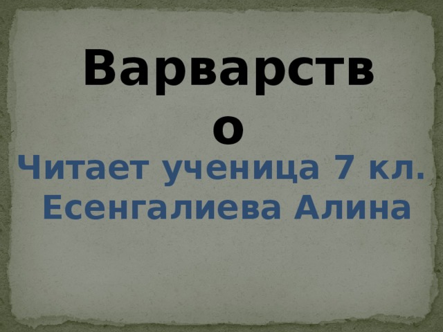 Варварство Читает ученица 7 кл.  Есенгалиева Алина