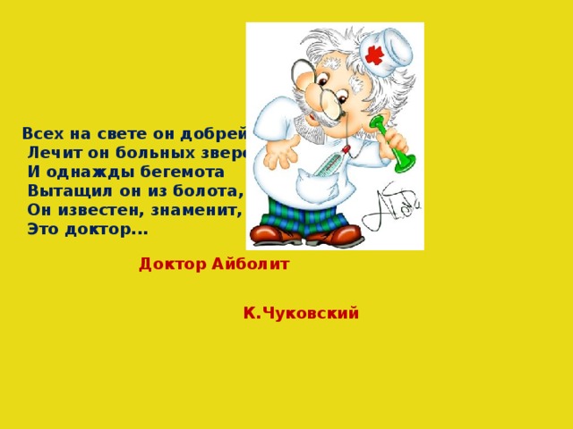 Всех на свете он добрей,  Лечит он больных зверей,  И однажды бегемота  Вытащил он из болота,  Он известен, знаменит,  Это доктор... Доктор Айболит К.Чуковский