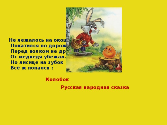 Не лежалось на окошке -  Покатился по дорожке.  Перед волком не дрожал.  От медведя убежал.  Но лисице на зубок  Всё ж попался : Колобок Русская народная сказка