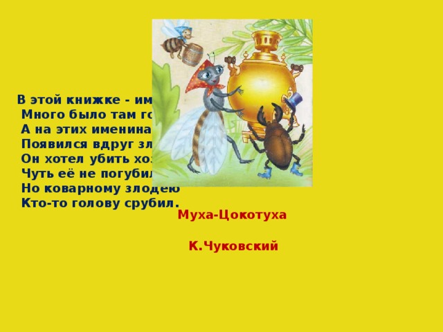 В этой книжке - именины,  Много было там гостей.  А на этих именинах  Появился вдруг злодей.  Он хотел убить хозяйку,  Чуть её не погубил,  Но коварному злодею  Кто-то голову срубил. Муха-Цокотуха К.Чуковский