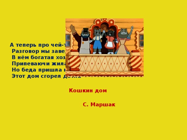 А теперь про чей-то дом  Разговор мы заведём.  В нём богатая хозяйка  Припеваючи жила,  Но беда пришла нежданно -  Этот дом сгорел дотла Кошкин дом С. Маршак