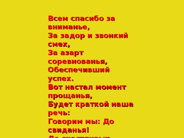 Всем спасибо за вниманье, За задор и звонкий смех, За азарт соревнованья, Обеспечивший успех. Вот настал момент прощанья, Будет краткой наша речь: Говорим мы: До свиданья! До счастливых новых встреч!