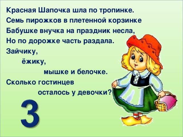 Красная Шапочка шла по тропинке. Семь пирожков в плетенной корзинке Бабушке внучка на праздник несла, Но по дорожке часть раздала. Зайчику,  ёжику,  мышке и белочке. Сколько гостинцев  осталось у девочки?