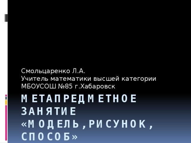 Смольцаренко Л.А. Учитель математики высшей категории МБОУСОШ №85 г.Хабаровск Метапредметное занятие  «Модель, рисунок, способ»