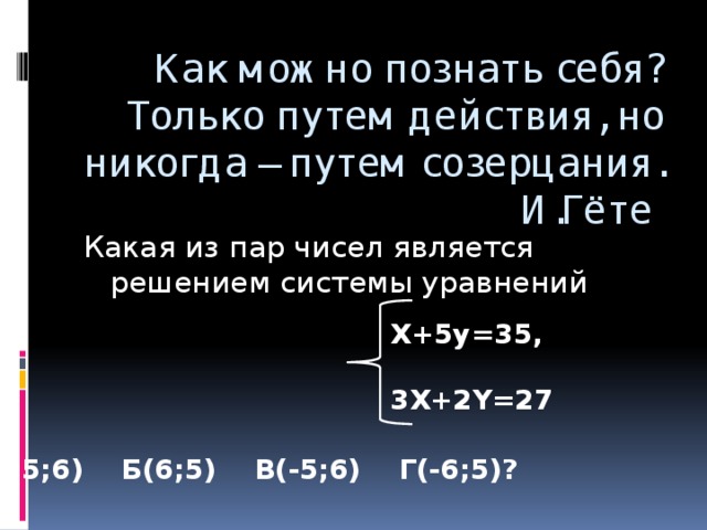 Как можно познать себя? Только путем действия, но никогда – путем созерцания.  И.Гёте Какая из пар чисел является решением системы уравнений X+5y=35,  3Х+2Y=27 А(5;6) Б(6;5) В(-5;6) Г(-6;5)?