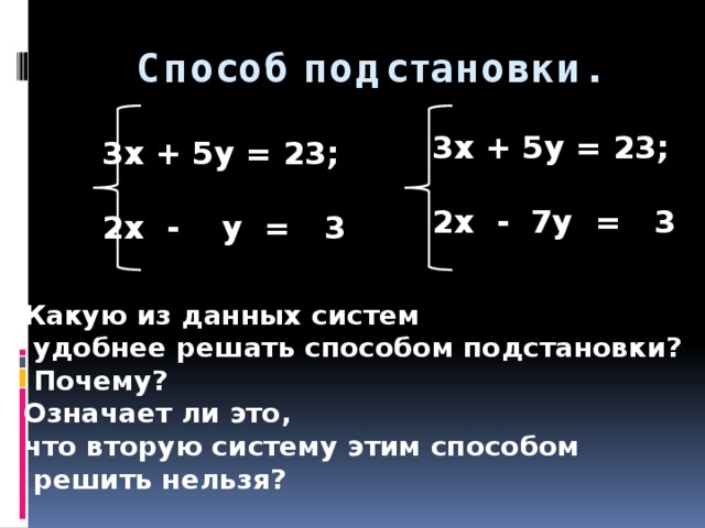 Способ подстановки.   3x + 5y = 23;  2x - 7y = 3 3x + 5y = 23;  2x - y = 3 Какую из данных систем  удобнее решать способом подстановки?  Почему? Означает ли это, что вторую систему этим способом  решить нельзя?