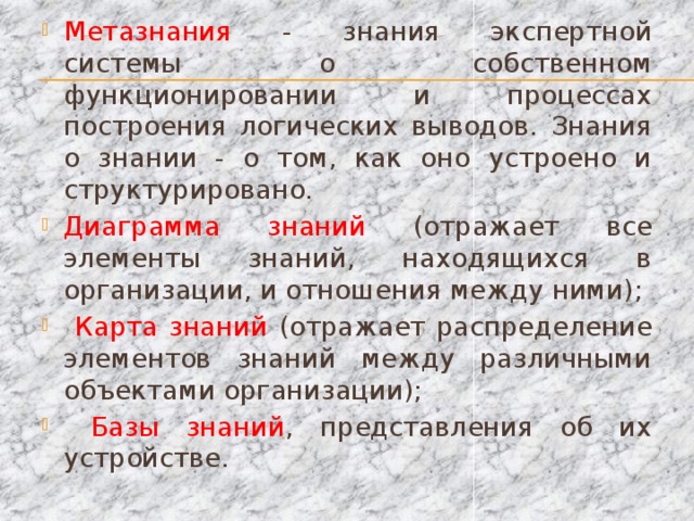 Метазнания - знания экспертной системы о собственном функционировании и процессах построения логических выводов. Знания о знании - о том, как оно устроено и структурировано. Диаграмма знаний (отражает все элементы знаний, находящихся в организации, и отношения между ними);  Карта знаний (отражает распределение элементов знаний между различными объектами организации);  Базы знаний , представления об их устройстве.