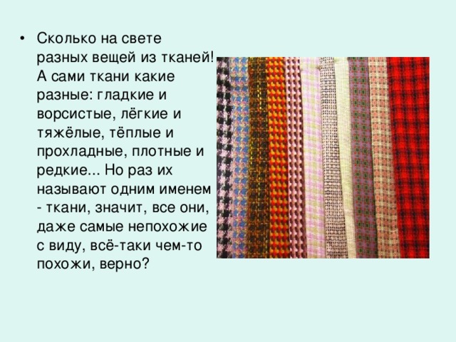 Сколько на свете разных вещей из тканей! А сами ткани какие разные: гладкие и  ворсистые, лёгкие и тяжёлые, тёплые и прохладные, плотные и редкие... Но раз их называют одним именем - ткани, значит, все они, даже самые непохожие с виду, всё-таки чем-то похожи, верно?