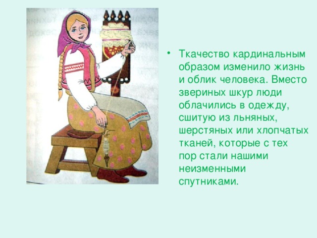 Ткачество кардинальным образом изменило жизнь и облик человека. Вместо звериных шкур люди облачились в одежду, сшитую из льняных, шерстяных или хлопчатых тканей, которые с тех пор стали нашими неизменными спутниками.