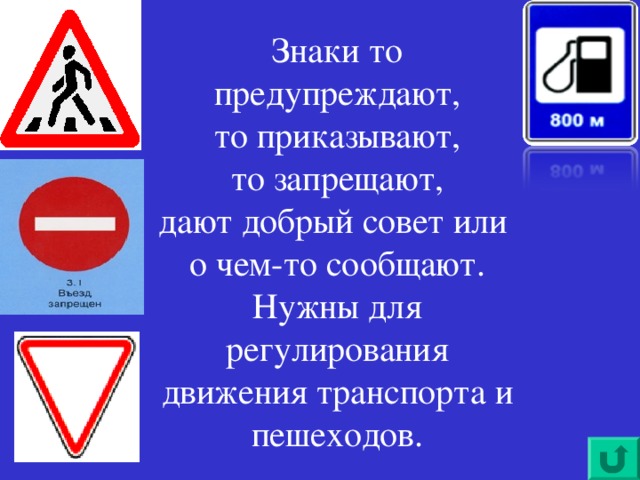 Знаки то предупреждают,  то приказывают,  то запрещают,  дают добрый совет или  о чем-то сообщают.  Нужны для регулирования движения транспорта и пешеходов.