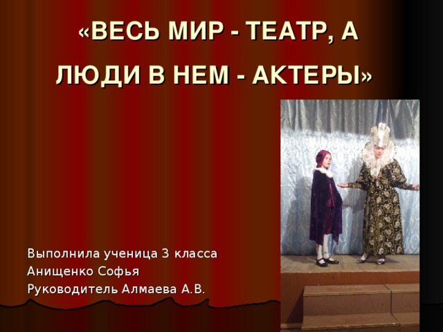 «ВЕСЬ МИР - ТЕАТР, А ЛЮДИ В НЕМ - АКТЕРЫ»   Выполнила ученица 3 класса Анищенко Софья Руководитель Алмаева А.В.