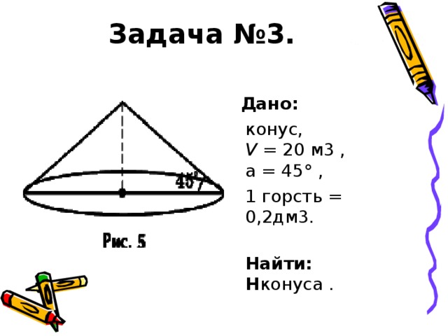 Задача №3.  Дано:   конус,  V = 20 м3 ,  a = 45° ,  1 горсть = 0,2дм3.  Найти:  H конуса .
