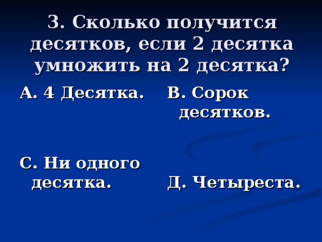 3. Сколько получится десятков, если 2 десятка умножить на 2 десятка? А. 4 Десятка.   С. Ни одного десятка. В. Сорок десятков.   Д. Четыреста.