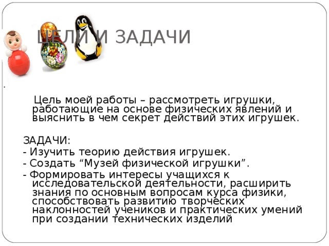 ЦЕЛИ И ЗАДАЧИ .  Цель моей работы – рассмотреть игрушки, работающие на основе физических явлений и выяснить в чем секрет действий этих игрушек. ЗАДАЧИ: - Изучить теорию действия игрушек. - Создать “Музей физической игрушки”. - Формировать интересы учащихся к исследовательской деятельности, расширить знания по основным вопросам курса физики, способствовать развитию  творческих наклонностей учеников и практических умений при создании технических изделий