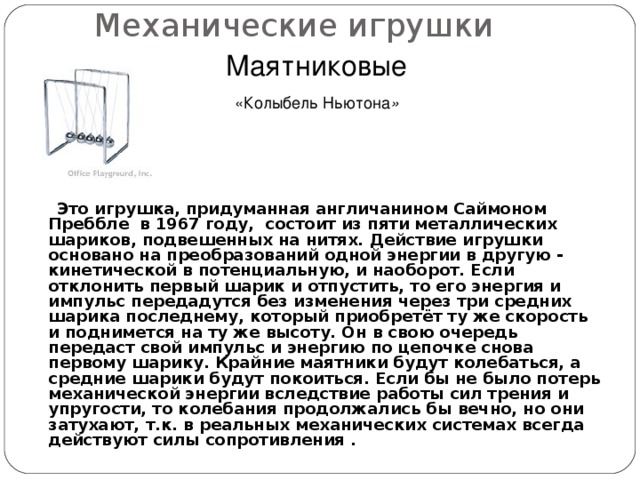 Механические игрушки Маятниковые  «Колыбель Ньютона »   Это игрушка, придуманная англичанином Саймоном Преббле в 1967 году, состоит из пяти металлических шариков, подвешенных на нитях. Действие игрушки основано на преобразований одной энергии в другую - кинетической в потенциальную, и наоборот. Если отклонить первый шарик и отпустить, то его энергия и импульс передадутся без изменения через три средних шарика последнему, который приобретёт ту же скорость и поднимется на ту же высоту. Он в свою очередь передаст свой импульс и энергию по цепочке снова первому шарику. Крайние маятники будут колебаться, а средние шарики будут покоиться. Если бы не было потерь механической энергии вследствие работы сил трения и упругости, то колебания продолжались бы вечно, но они затухают, т.к. в реальных механических системах всегда действуют силы сопротивления .