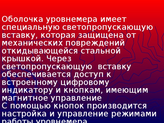 Оболочка уровнемера имеет специальную светопропускающую вставку, которая защищена от механических повреждений откидывающейся стальной крышкой. Через светопропускающую вставку обеспечивается доступ к встроенному цифровому индикатору и кнопкам, имеющим магнитное управление С помощью кнопок производится настройка и управление режимами работы уровнемера.