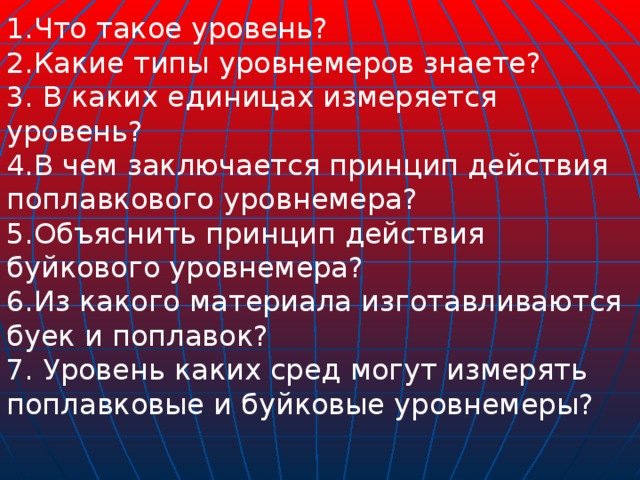 1.Что такое уровень? 2.Какие типы уровнемеров знаете? 3. В каких единицах измеряется уровень? 4.В чем заключается принцип действия поплавкового уровнемера?  5.Объяснить принцип действия буйкового уровнемера? 6.Из какого материала изготавливаются буек и поплавок? 7. Уровень каких сред могут измерять поплавковые и буйковые уровнемеры?