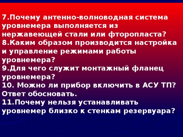 7.Почему антенно-волноводная система уровнемера выполняется из нержавеющей стали или фторопласта? 8.Каким образом производится настройка и управление режимами работы уровнемера? 9.Для чего служит монтажный фланец уровнемера? 10. Можно ли прибор включить в АСУ ТП? Ответ обосновать. 11.Почему нельзя устанавливать уровнемер близко к стенкам резервуара?