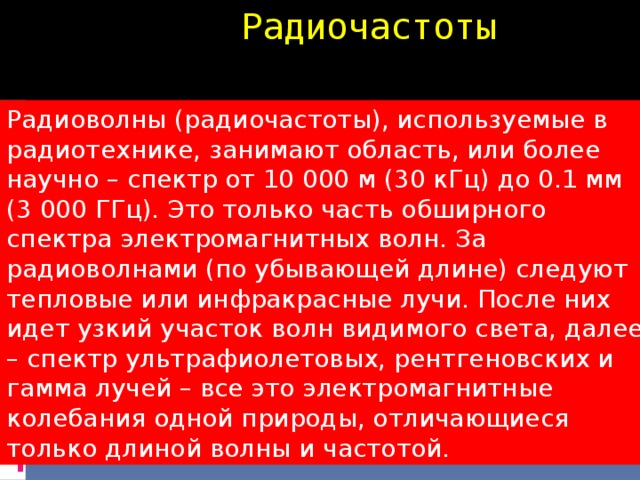 Радиочастоты Радиоволны (радиочастоты), используемые в радиотехнике, занимают область, или более научно – спектр от 10 000 м (30 кГц) до 0.1 мм (3 000 ГГц). Это только часть обширного спектра электромагнитных волн. За радиоволнами (по убывающей длине) следуют тепловые или инфракрасные лучи. После них идет узкий участок волн видимого света, далее – спектр ультрафиолетовых, рентгеновских и гамма лучей – все это электромагнитные колебания одной природы, отличающиеся только длиной волны и частотой.