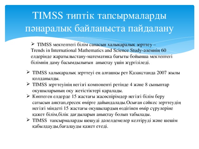 TIMSS типтік тапсырмаларды пәнаралық байланыста пайдалану TIMSS мектептегі білім сапасын халықаралық зерттеу – Trends in International Mathematics and Science Study-әлемнің 60 елдерінде жаратылыстану-математика бағыты бойынша мектептегі білімнің даму басымдылығын анықтау үшін жүргізіледі.