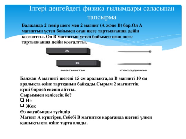 Ілгері деңгейдегі физика ғылымдары саласынан тапсырма Балжанда 2 темір шеге мен 2 магнит (А және В) бар.Ол А магнитын үстел бойымен оған шеге тартылғанша дейін қозғалтты. Ол В магнитын үстел бойымен оған шеге тартылғанша дейін қозғалтты. Балжан А магниті шегені 15 см аралықта,ал В магниті 10 см аралықта өзіне тартқанын байқады.Сырым 2 магниттің күші бирдей екенін айтты. Сырыммен келісесің бе? Иә Жоқ Өз жауабыңды түсіндір Магнит А күштірек,Себебі В магнитке қарағанда шегені үлкен қашықтықта өзіне тарта алады.