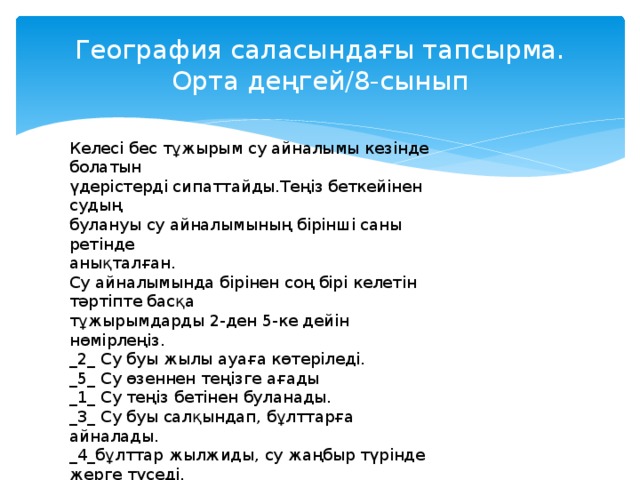 География саласындағы тапсырма.  Орта деңгей/8-сынып Келесі бес тұжырым су айналымы кезінде болатын үдерістерді сипаттайды.Теңіз беткейінен судың булануы су айналымының бірінші саны ретінде анықталған. Су айналымында бірінен соң бірі келетін тәртіпте басқа тұжырымдарды 2-ден 5-ке дейін нөмірлеңіз. _2_ Су буы жылы ауаға көтеріледі. _5_ Су өзеннен теңізге ағады _1_ Су теңіз бетінен буланады. _3_ Су буы салқындап, бұлттарға айналады. _4_бұлттар жылжиды, су жаңбыр түрінде жерге түседі.