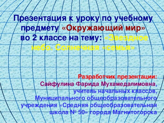 Презентация к уроку по учебному предмету «Окружающий мир»  во 2 классе на тему: «Звездное небо. Солнечная «семья» Разработчик презентации: Сайфулина Фарида Мухамедалимовна , учитель начальных классов, Муниципального общеобразовательного учреждения «Средняя общеобразовательная школа № 50» города Магнитогорска