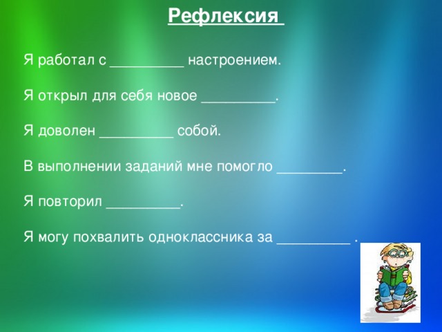 Рефлексия Я работал с _________ настроением. Я открыл для себя новое _________. Я доволен _________ собой. В выполнении заданий мне помогло ________. Я повторил _________. Я могу похвалить одноклассника за _________ .