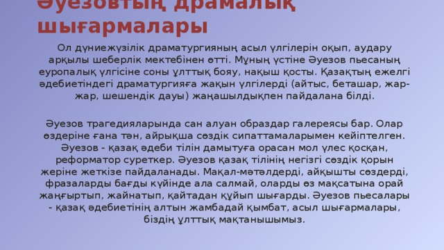 Әуезовтың драмалық шығармалары Ол дүниежүзілік драматургияның асыл үлгілерін оқып, аудару арқылы шеберлік мектебінен өтті. Мұның үстіне Әуезов пьесаның еуропалық үлгісіне соны ұлттық бояу, нақыш қосты. Қазақтың ежелгі әдебиетіндегі драматургияға жақын үлгілерді (айтыс, беташар, жар-жар, шешендік дауы) жаңашылдықпен пайдалана білді. Әуезов трагедияларында сан алуан образдар галереясы бар. Олар өздеріне ғана тән, айрықша сөздік сипаттамаларымен кейіптелген. Әуезов - қазақ әдеби тілін дамытуға орасан мол үлес қосқан, реформатор суреткер. Әуезов қазақ тілінің негізгі сөздік қорын жеріне жеткізе пайдаланады. Мақал-мәтәлдерді, айқышты сөздерді, фразаларды бағды күйінде ала салмай, оларды өз мақсатына орай жаңғыртып, жайнатып, қайтадан құйып шығарды. Әуезов пьесалары - қазақ әдебиетінің алтын жамбадай қымбат, асыл шығармалары, біздің ұлттық мақтанышымыз.