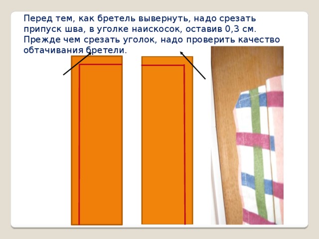 Перед тем, как бретель вывернуть, надо срезать припуск шва, в уголке наискосок, оставив 0,3 см. Прежде чем срезать уголок, надо проверить качество обтачивания бретели.