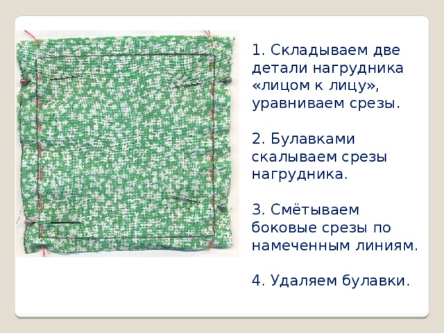 1. Складываем две детали нагрудника «лицом к лицу», уравниваем срезы. 2. Булавками скалываем срезы нагрудника. 3. Смётываем боковые срезы по намеченным линиям. 4. Удаляем булавки.