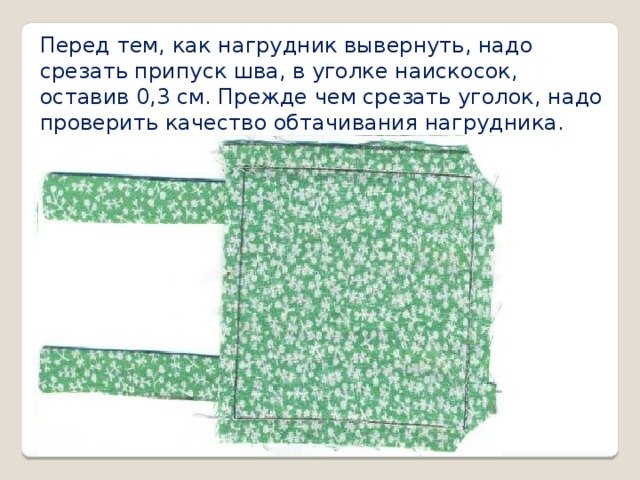 Перед тем, как нагрудник вывернуть, надо срезать припуск шва, в уголке наискосок, оставив 0,3 см. Прежде чем срезать уголок, надо проверить качество обтачивания нагрудника.