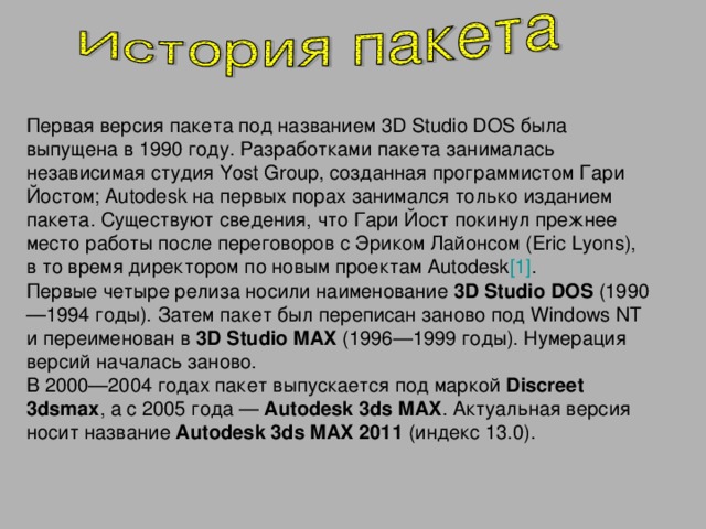 Первая версия пакета под названием 3D Studio DOS была выпущена в 1990 году. Разработками пакета занималась независимая студия Yost Group, созданная программистом Гари Йостом; Autodesk на первых порах занимался только изданием пакета. Существуют сведения, что Гари Йост покинул прежнее место работы после переговоров с Эриком Лайонсом (Eric Lyons), в то время директором по новым проектам Autodesk [1] . Первые четыре релиза носили наименование 3D Studio DOS (1990—1994 годы). Затем пакет был переписан заново под Windows NT и переименован в 3D Studio MAX (1996—1999 годы). Нумерация версий началась заново. В 2000—2004 годах пакет выпускается под маркой Discreet 3dsmax , а с 2005 года — Autodesk 3ds MAX . Актуальная версия носит название Autodesk 3ds MAX 2011 (индекс 13.0).