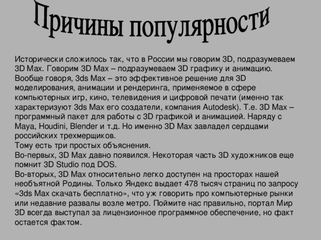 Исторически сложилось так, что в России мы говорим 3D, подразумеваем 3D Max. Говорим 3D Max – подразумеваем 3D графику и анимацию. Вообще говоря, 3ds Max – это эффективное решение для 3D моделирования, анимации и рендеринга, применяемое в сфере компьютерных игр, кино, телевидения и цифровой печати (именно так характеризуют 3ds Max его создатели, компания Autodesk). Т.е. 3D Max – программный пакет для работы с 3D графикой и анимацией. Наряду с Maya, Houdini, Blender и т.д. Но именно 3D Max завладел сердцами российских трехмерщиков. Тому есть три простых объяснения. Во-первых, 3D Max давно появился. Некоторая часть 3D художников еще помнит 3D Studio под DOS. Во-вторых, 3D Max относительно легко доступен на просторах нашей необъятной Родины. Только Яндекс выдает 478 тысяч страниц по запросу «3ds Max скачать бесплатно», что уж говорить про компьютерные рынки или недавние развалы возле метро. Поймите нас правильно, портал Мир 3D всегда выступал за лицензионное программное обеспечение, но факт остается фактом.