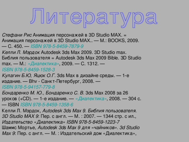 Стефани Рис Анимация персонажей в 3D Studio MAX. = Анимация персонажей в 3D Studio MAX.. — М.: BOOKS, 2009. — С. 450. — ISBN 978-5-8459-7879-9  Келли Л. Мэрдок Autodesk 3ds Max 2009. 3D Studio max. Библия пользователя = Autodesk 3ds Max 2009 Bible. 3D Studio max. — М.: «Диалектика» , 2009. — С. 1312. — ISBN 978-5-8459-1528-3  Кулагин Б.Ю, Яцюк О.Г. 3ds Max в дизайне среды. — 1-е издание. — Bhv - Санкт-Петербург, 2008. — ISBN 978-5-94157-779-8  Бондаренко М. Ю., Бондаренко С. В. 3ds Max 2008 за 26 уроков (+CD). — 1-е издание. — «Диалектика» , 2008. — 304 с. — ISBN ISBN 978-5-8459-1358-6  Келли Л. Мэрдок, Autodesk 3ds Max 9. Библия пользователя. 3D Studio MAX 9 : Пер. с англ. — М. : 2007. — 1344 стр. с ил., Издательство «Диалектика»  ISBN 978-5-8459-1223-7  Шаммс Мортье, Autodesk 3ds Max 9 для «чайников». 3d Studio Max 9 : Пер. с англ. — М. : Издательский дом «Диалектика»,