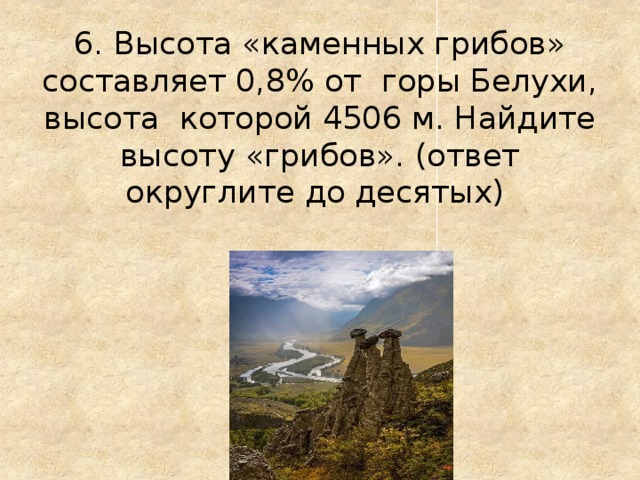 6. Высота «каменных грибов» составляет 0,8% от горы Белухи, высота которой 4506 м. Найдите высоту «грибов». (ответ округлите до десятых)
