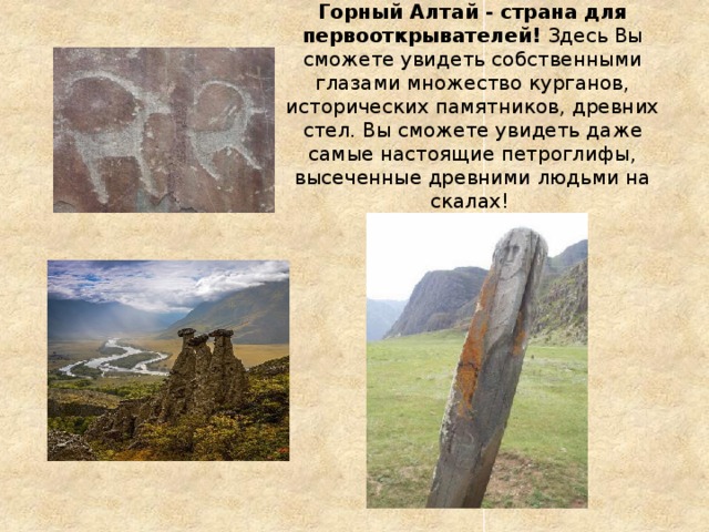 Горный Алтай - страна для первооткрывателей!  Здесь Вы сможете увидеть собственными глазами множество курганов, исторических памятников, древних стел. Вы сможете увидеть даже самые настоящие петроглифы, высеченные древними людьми на скалах! 