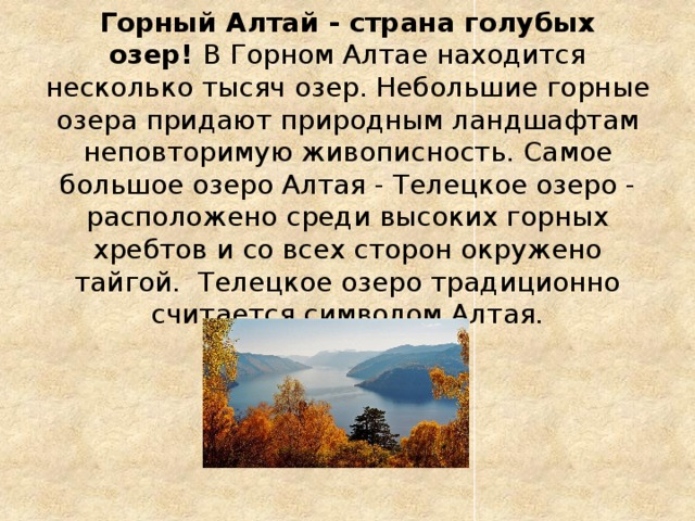 Горный Алтай - страна голубых озер!  В Горном Алтае находится несколько тысяч озер. Небольшие горные озера придают природным ландшафтам неповторимую живописность. Самое большое озеро Алтая - Телецкое озеро - расположено среди высоких горных хребтов и со всех сторон окружено тайгой. Телецкое озеро традиционно считается символом Алтая.