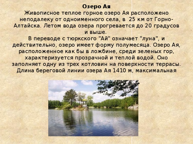 Озеро Ая  Живописное теплое горное озеро Ая расположено неподалеку от одноименного села, в  25 км от Горно-Алтайска. Летом вода озера прогревается до 20 градусов и выше.  В переводе с тюркского 