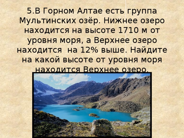 5.В Горном Алтае есть группа Мультинских озёр. Нижнее озеро находится на высоте 1710 м от уровня моря, а Верхнее озеро находится на 12% выше. Найдите на какой высоте от уровня моря находится Верхнее озеро.