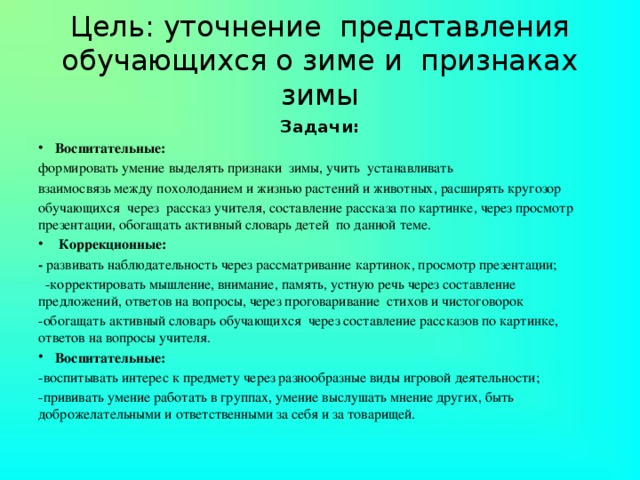 Цель: уточнение представления обучающихся о зиме и признаках зимы Задачи: Воспитательные:  формировать умение выделять признаки зимы, учить устанавливать взаимосвязь между похолоданием и жизнью растений и животных, расширять кругозор обучающихся через рассказ учителя, составление рассказа по картинке, через просмотр презентации, обогащать активный словарь детей по данной теме.   Коррекционные: - развивать наблюдательность через рассматривание картинок, просмотр презентации;  -корректировать мышление, внимание, память, устную речь через составление предложений, ответов на вопросы, через проговаривание стихов и чистоговорок -обогащать активный словарь обучающихся через составление рассказов по картинке, ответов на вопросы учителя. Воспитательные: -воспитывать интерес к предмету через разнообразные виды игровой деятельности; -прививать умение работать в группах, умение выслушать мнение других, быть доброжелательными и ответственными за себя и за товарищей.