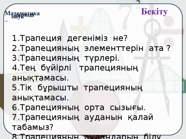 Бекіту  1.Трапеция дегеніміз не? 2.Трапецияның элементтерін ата ? 3.Трапецияның түрлері. 4.Тең бүйірлі трапецияның анықтамасы. 5.Тік бұрышты трапецияның анықтамасы. 6.Трапецияның орта сызығы. 7.Трапецияның ауданын қалай табамыз? 8.Трапецияның аудандарын білу не үшін қажет?