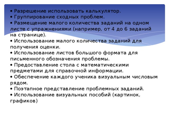   Разрешение использовать калькулятор.   Группирование сходных проблем.   Размещение малого количества заданий на одном листе с упражнениями (например, от 4 до 6 заданий на странице).   Использование малого количества заданий для получения оценки.   Использование листов большого формата для письменного обозначения проблемы.   Предоставление стола с математическими предметами для справочной информации.   Обеспечение каждого ученика визуальным числовым рядом.   Поэтапное представление проблемных заданий.   Использование визуальных пособий (картинок, графиков)